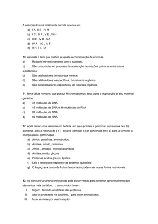 A associação está totalmente correta apenas em:
        a) I A, III B IV H
        b) I C , IV F , V E , VI H
        c) III E , IV D , 5 A
        d) IV A , I G , IV F
        e) II H, V i , IA


10. Assinale o item que melhor se ajusta à conceituação de enzimas.
a)           Reagem irreversivelmente com o substrato.
b)           São consumidas no processo de aceleração de reações químicas entre outras
substâncias.
c)           São catalisadores de natureza mineral.
d)           São catalisadores inespecíficos, de natureza orgânica.
e)           São biocatalisadores específicos, de natureza orgânica.


11. Uma célula humana, que possui 46 cromossomos, terá, após a duplicação de seu material
genético
a)           46 moléculas de DNA
b)           46 moléculas de DNA e 46 moléculas de RNA
c)           92 moléculas de DNA
d)           92 moléculas de RNA


12. Após deixar uma semente em bebida em água,prestes a germinar, a presença de ( X)
aumenta , pois a reserva de ( Y ) deverá começar a ser convertida em ( z) para a fornecer a
energia para a germinação .
        a) Amido, proteínas, aminoácidos,
        b) Amilase, amido, proteínas
        c) Amido , amilase , monossacarídeos
        d) Amilase,amido, glicose
        e) Proteínas,ácidos graxos, lipídios
        f)   Leia o texto para responder as próximas questões:
        g) O bagaço e a casca de frutas descartadas podem ser novas fontes nutricionais .




13. Ao consumir a farinha enriquecida pela bioconversão,para omelhor aproveitamento dos
elementos nela contidos, o consumidor deverá:
     I.      Digerir , fazendo a hidrólise das proteínas
     II.     usar as proteases no duodeno, para obter aminoácidos.
 III.        fazer asíntese por desidratação
 