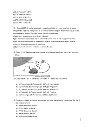 a) GAC, TAA, AGT e CTG
b) GTC, AUU, UCA e GUC
c) GTC, ATT, TCA e GUC
d) CTG, AUU, UCA e CUG
e)CTG, ATT, TCA e CUG


17. (Fuvest 2007) O código genético é o conjunto de todas as trincas possíveis de bases
nitrogenadas (códons). A sequência de códons do RNA mensageiro determina a sequência de
aminoácidos da proteína.É correto afirmar que o código genético
a) varia entre os tecidos do corpo de um indivíduo.
b) é o mesmo em todas as células de um indivíduo, mas varia de indivíduo para indivíduo.
c) é o mesmo nos indivíduos de uma mesma espécie, mas varia de espécie para espécie.
d) permite distinguir procariotos de eucariotos.
e) é praticamente o mesmo em todas as formas de vida


18. (Fatec 2010) O esquema a seguir mostra um processo bioquímico que ocorre em uma
  célula.




. Os processos A e B e as estruturas numeradas 1 e 2 são, respectivamente,


    a) (A) Transcrição, (B) Tradução, (1) RNAm, (2) Aminoácido
    b) (A) Tradução, (B) Transcrição, (1) RNAt, (2) Polipeptídeo
    c) (A) Transcrição, (B) Tradução, (1) RNAr, (2) Aminoácido
    d) (A) Tradução, (B) Transcrição, (1) RNAr, (2) Proteína
    e) (A) Transcrição, (B) Transcrição, (1) RNAt, (2) Glicerol


19. Ainda com relação ao mesmo esquema e processo, as estruturas numeradas 3 e 4 e 5
   são, respectivamente
    a) RNAt, ribossomo, proteína
    b) RNAr, RNAm, proteína
    c) RNAt, ribossomo, glicerol
    d) RNAt, proteína, RNAm
    e) RNAm, aminoácido, RNAr
 