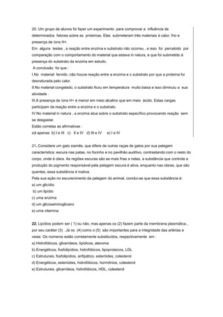 20. Um grupo de alunos foi fazer um experimento para comprovar a influência de
determinados fatores sobre as proteínas. Elas submeteram três materiais á calor, frio e
presença de íons H+.
Em alguns testes , a reação entre enzima e substrato não ocorreu , e isso foi percebido por
comparação com o comportamento do material que estava in natura, e que foi submetido á
presença do substrato da enzima em estudo.
A conclusão foi que :
I.No material fervido ,não houve reação entre a enzima e o substrato por que a proteína foi
desnaturada pelo calor.
II.No material congelado, o substrato ficou em temperatura muito baixa e isso diminuiu a sua
atividade .
III.A presença de íons H+ é menor em meio alcalino que em meio ácido. Estas cargas
participam da reação entre a enzima e o substrato.
IV.No material in natura , a enzima atua sobre o substrato específico provocando reação sem
se desgastar.
Estão corretas as afirmativas :
a)I apenas b) I e III c) II e IV d) III e IV     e) I e IV


21..Considere um gato siamês, que difere de outras raças de gatos por sua pelagem
característica: escura nas patas, no focinho e no pavilhão auditivo, contrastando com o resto do
corpo, onde é clara. As regiões escuras são as mais frias e nelas, a substância que controla a
produção do pigmento responsável pela pelagem escura é ativa, enquanto nas claras, que são
quentes, essa substância é inativa.
Pela sua ação no escurecimento da pelagem do animal, conclui-se que essa substância é:
a) um glicídio
b) um lipídio
c) uma enzima
d) um glicosaminoglicano
e) uma vitamina


22. Lipídios podem ser ( 1) ou não, mas apenas os (2) fazem parte da membrana plasmática ,
por seu caráter (3) . Já os (4) como o (5) são importantes para a integridade das artérias e
veias Os números estão corretamente substituídos, respectivamente em :
a) Hidrofóbicos, glicerídeos, lipídicos, ateroma
b) Energéticos, fosfolipídios, hidrofóbicos, lipoproteicos, LDL
c) Estruturais, fosfolipídios, anfipático, esteróides, colesterol
d) Energéticos, esteróides, hidrofóbicos, hormônios, colesterol
e) Estruturais, glicerídeos, hidrofóbicos, HDL, colesterol
 