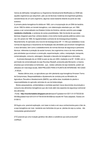 Vamos às definições: transgênicos ou Organismos Geneticamente Modificados ou OGM são
aqueles organismos que adquiriram, pelo uso de técnicas modernas de engenharia genética,
características de um outro organismo, algumas vezes bastante distante do ponto de vista
evolutivo.
A primeira planta transgênica foi obtida em 1983, com a incorporação de um DNA de bactéria.
Já em 1992 foi obtido um tomate transgênico, com deterioração retardada que, em 1994,
passou a ser comercializado nos Estados Unidos da América, abrindo caminho para a soja
resistente a herbicida, e centenas de outras possibilidades. Não há dúvida de que estas
técnicas chegaram para ficar, embora desde o início tenha havido grande polêmica sobre o seu
uso. Em janeiro de 1995, foi regulamentada a primeira lei de biossegurança brasileira,
Recentemente, foi aprovada uma nova lei de biossegurança (Nº. 11.105) que estabelece novas
normas de segurança e mecanismos de fiscalização das atividades que envolvam transgênicos
e seus derivados, bem como o estabelecimento de normas técnicas de segurança e pareceres
técnicos referentes à proteção da saúde humana, dos organismos vivos e do meio ambiente,
para atividades que envolvam a construção, experimentação, cultivo, manipulação, transporte,
comercialização, consumo, estocagem, liberação e descarte de transgênicos e derivados.
    A primeira liberação de um OGM no país se deu em 2003, mediante a Lei Nº. 10.688, com a
permissão da comercialização da soja Roundup Ready®, produzida pela Monsanto- a mesma
empresa que comercializa os herbicidas , que , nestes cultivares de soja resistente, podem ser
utilizados em mais larga escala, SEM PREJUÍZO PARA A PLANTA DE INTERESSE- NO CASO
, A SOJA..
      Nestes últimos anos, os agricultores que vêm plantando soja transgênica firmaram Termo
de Compromisso, Responsabilidade e Ajustamento de conduta junto ao Ministério da
Agricultura, Pecuária e Abastecimento (MAPA), que define área, localidade do plantio e
responsabilidades do agricultor advindas do uso da biotecnologia.
  Muitos pesquisadores, ambientalistas e cientistas apontam riscos decorrentes da produção e
consumo dos alimentos transgênicos que vão muito além dos aspectos da segurança nutricional
dos alimentos.
–Fonte: http://monitoriadebio.blogspot.com.br/search?updated-min=2011-01-01T00:00:00-
08:00&updated-max=2012-01-01T00:00:00-08:00&max-results=44 Texto adaptado. Acesso em
01/06/12


26.Sugira uma possível explicação, com base no texto e em seus conhecimentos,para o fato de ,
a soja transgênica ser mais resistente aos herbicidas do que as plantas de soja ou outras, não
manipuladas geneticamente?


27.É possível que uma mutação genética não altere a substância que será produzida?
Justifique.
 