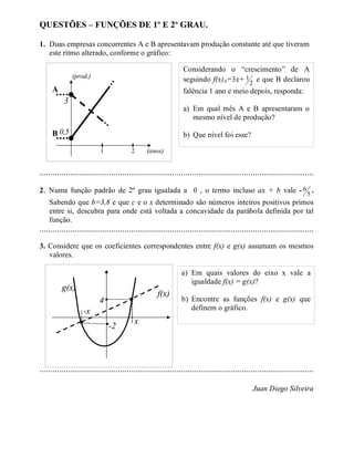 QUESTÕES – FUNÇÕES DE 1º E 2º GRAU.

1. Duas empresas concorrentes A e B apresentavam produção constante até que tiveram
   este ritmo alterado, conforme o gráfico:

                                                                  Considerando o “crescimento” de A
               (prod.)
                                                                  seguindo f(x)A=3x+ 1 2 e que B declarou
     A                                                            falência 1 ano e meio depois, responda:
           3
                                                                  a) Em qual mês A e B apresentaram o
                                                                     mesmo nível de produção?

     B 0,5                                                        b) Que nível foi esse?

                            1             2      (anos)


..............................................................................................................................

2. Numa função padrão de 2º grau igualada a 0 , o termo incluso ax + b vale - 6 5 .
    Sabendo que b=3,8 e que c e o x determinado são números inteiros positivos primos
    entre si, descubra para onde está voltada a concavidade da parábola definida por tal
    função.
..............................................................................................................................
3. Considere que os coeficientes correspondentes entre f(x) e g(x) assumam os mesmos
   valores.

                                                                 a) Em quais valores do eixo x vale a
                                                                    igualdade f(x) = g(x)?
          g(x)
                                                      f(x)
                                                                 b) Encontre as funções f(x) e g(x) que
                           4
                                                                    definem o gráfico.
                    -x
                                           x
                                -2



..............................................................................................................................

                                                                                                 Juan Diego Silveira
 