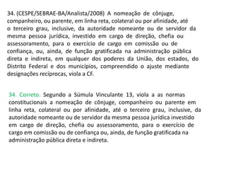 34. (CESPE/SEBRAE-BA/Analista/2008) A nomeação de cônjuge,
companheiro, ou parente, em linha reta, colateral ou por afinidade, até
o terceiro grau, inclusive, da autoridade nomeante ou de servidor da
mesma pessoa jurídica, investido em cargo de direção, chefia ou
assessoramento, para o exercício de cargo em comissão ou de
confiança, ou, ainda, de função gratificada na administração pública
direta e indireta, em qualquer dos poderes da União, dos estados, do
Distrito Federal e dos municípios, compreendido o ajuste mediante
designações recíprocas, viola a CF.
34. Correto. Segundo a Súmula Vinculante 13, viola a as normas
constitucionais a nomeação de cônjuge, companheiro ou parente em
linha reta, colateral ou por afinidade, até o terceiro grau, inclusive, da
autoridade nomeante ou de servidor da mesma pessoa jurídica investido
em cargo de direção, chefia ou assessoramento, para o exercício de
cargo em comissão ou de confiança ou, ainda, de função gratificada na
administração pública direta e indireta.
 