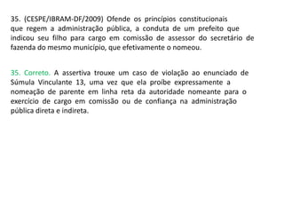35. (CESPE/IBRAM-DF/2009) Ofende os princípios constitucionais
que regem a administração pública, a conduta de um prefeito que
indicou seu filho para cargo em comissão de assessor do secretário de
fazenda do mesmo município, que efetivamente o nomeou.
35. Correto. A assertiva trouxe um caso de violação ao enunciado de
Súmula Vinculante 13, uma vez que ela proíbe expressamente a
nomeação de parente em linha reta da autoridade nomeante para o
exercício de cargo em comissão ou de confiança na administração
pública direta e indireta.
 