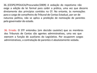 36. (CESPE/IPOJUCA/Procurador/2009) A vedação do nepotismo não
exige a edição de lei formal para coibir a prática, uma vez que decorre
diretamente dos princípios contidos na CF. No entanto, às nomeações
para o cargo de conselheiro do Tribunal de Contas Estadual, por ser de
natureza política, não se aplica a proibição de nomeação de parentes
pelo governador do estado.
36. Errado. O STF entendeu (em decisão cautelar) que os membros
dos Tribunais de Contas são agentes administrativos, uma vez que
exercem a função de auxiliares do Legislativo. Por ocuparem cargos
administrativos, a contratação de parentes é absolutamente vedada.
 