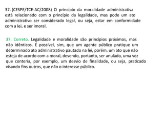 37. (CESPE/TCE-AC/2008) O princípio da moralidade administrativa
está relacionado com o princípio da legalidade, mas pode um ato
administrativo ser considerado legal, ou seja, estar em conformidade
com a lei, e ser imoral.
37. Correto. Legalidade e moralidade são princípios próximos, mas
não idênticos. É possível, sim, que um agente público pratique um
determinado ato administrativo pautado na lei, porém, um ato que não
esteja de acordo com a moral, devendo, portanto, ser anulado, uma vez
que conteria, por exemplo, um desvio de finalidade, ou seja, praticado
visando fins outros, que não o interesse público.
 