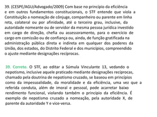 39. (CESPE/AGU/Advogado/2009) Com base no princípio da eficiência
e em outros fundamentos constitucionais, o STF entende que viola a
Constituição a nomeação de cônjuge, companheiro ou parente em linha
reta, colateral ou por afinidade, até o terceiro grau, inclusive, da
autoridade nomeante ou de servidor da mesma pessoa jurídica investido
em cargo de direção, chefia ou assessoramento, para o exercício de
cargo em comissão ou de confiança ou, ainda, de função gratificada na
administração pública direta e indireta em qualquer dos poderes da
União, dos estados, do Distrito Federal e dos municípios, compreendido
o ajuste mediante designações recíprocas.
39. Correto. O STF, ao editar a Súmula Vinculante 13, vedando o
nepotismo, inclusive aquele praticado mediante designações recíprocas,
chamado pela doutrina de nepotismo cruzado, se baseou em princípios
como da impessoalidade, da moralidade e da eficiência, uma vez que a
referida conduta, além de imoral e pessoal, pode acarretar baixo
rendimento funcional, violando também o princípio da eficiência. É
exemplo de nepotismo cruzado a nomeação, pela autoridade X, de
parente da autoridade Y e vice-versa.
 