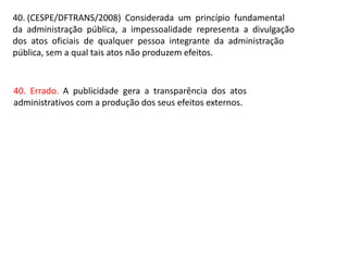 40. (CESPE/DFTRANS/2008) Considerada um princípio fundamental
da administração pública, a impessoalidade representa a divulgação
dos atos oficiais de qualquer pessoa integrante da administração
pública, sem a qual tais atos não produzem efeitos.
40. Errado. A publicidade gera a transparência dos atos
administrativos com a produção dos seus efeitos externos.
 