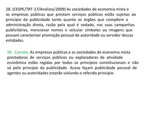 28. (CESPE/TRT-17/Analista/2009) As sociedades de economia mista e
as empresas públicas que prestam serviços públicos estão sujeitas ao
princípio da publicidade tanto quanto os órgãos que compõem a
administração direta, razão pela qual é vedado, nas suas campanhas
publicitárias, mencionar nomes e veicular símbolos ou imagens que
possam caracterizar promoção pessoal de autoridade ou servidor dessas
entidades.
28. Correto. As empresas públicas e as sociedades de economia mista
prestadoras de serviços públicos ou exploradoras de atividade
econômica estão regidas por todos os princípios constitucionais e não
só pelo princípio da publicidade. Acaso façam publicidade pessoal de
agentes ou autoridades estarão violando o referido princípio.
 