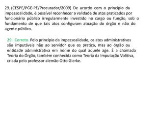 29. (CESPE/PGE-PE/Procurador/2009) De acordo com o princípio da
impessoalidade, é possível reconhecer a validade de atos praticados por
funcionário público irregularmente investido no cargo ou função, sob o
fundamento de que tais atos configuram atuação do órgão e não do
agente público.
29. Correto. Pelo princípio da impessoalidade, os atos administrativos
são imputáveis não ao servidor que os pratica, mas ao órgão ou
entidade administrativa em nome do qual aquele age. É a chamada
Teoria do Órgão, também conhecida como Teoria da Imputação Volitiva,
criada pelo professor alemão Otto Gierke.
 
