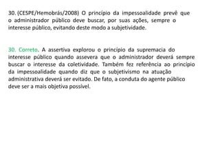 30. (CESPE/Hemobrás/2008) O princípio da impessoalidade prevê que
o administrador público deve buscar, por suas ações, sempre o
interesse público, evitando deste modo a subjetividade.
30. Correto. A assertiva explorou o princípio da supremacia do
interesse público quando assevera que o administrador deverá sempre
buscar o interesse da coletividade. Também fez referência ao princípio
da impessoalidade quando diz que o subjetivismo na atuação
administrativa deverá ser evitado. De fato, a conduta do agente público
deve ser a mais objetiva possível.
 