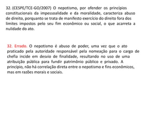 32. (CESPE/TCE-GO/2007) O nepotismo, por ofender os princípios
constitucionais da impessoalidade e da moralidade, caracteriza abuso
de direito, porquanto se trata de manifesto exercício do direito fora dos
limites impostos pelo seu fim econômico ou social, o que acarreta a
nulidade do ato.
32. Errado. O nepotismo é abuso de poder, uma vez que o ato
praticado pela autoridade responsável pela nomeação para o cargo de
chefia incide em desvio de finalidade, resultando no uso de uma
atribuição pública para fundir patrimônio público e privado. A
princípio, não há correlação direta entre o nepotismo e fins econômicos,
mas em razões morais e sociais.
 