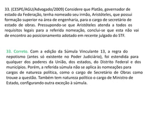 33. (CESPE/AGU/Advogado/2009) Considere que Platão, governador de
estado da Federação, tenha nomeado seu irmão, Aristóteles, que possui
formação superior na área de engenharia, para o cargo de secretário de
estado de obras. Pressupondo-se que Aristóteles atenda a todos os
requisitos legais para a referida nomeação, conclui-se que esta não vai
de encontro ao posicionamento adotado em recente julgado do STF.
33. Correto. Com a edição da Súmula Vinculante 13, a regra do
nepotismo (antes só existente no Poder Judiciário), foi estendida para
qualquer dos poderes da União, dos estados, do Distrito Federal e dos
municípios. Porém, a referida súmula não se aplica às nomeações para
cargos de natureza política, como o cargo de Secretário de Obras como
trouxe a questão. Também tem natureza político o cargo de Ministro de
Estado, configurando outra exceção à súmula.
 