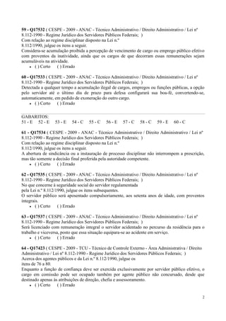 59 - Q17532 ( CESPE - 2009 - ANAC - Técnico Administrativo / Direito Administrativo / Lei nº
8.112-1990 - Regime Jurídico dos Servidores Públicos Federais; )
Com relação ao regime disciplinar disposto na Lei n.º
8.112/1990, julgue os itens a seguir.
Considera-se acumulação proibida a percepção de vencimento de cargo ou emprego público efetivo
com proventos da inatividade, ainda que os cargos de que decorram essas remunerações sejam
acumuláveis na atividade.
       ( ) Certo ( ) Errado

60 - Q17533 ( CESPE - 2009 - ANAC - Técnico Administrativo / Direito Administrativo / Lei nº
8.112-1990 - Regime Jurídico dos Servidores Públicos Federais; )
Detectada a qualquer tempo a acumulação ilegal de cargos, empregos ou funções públicas, a opção
pelo servidor até o último dia de prazo para defesa configurará sua boa-fé, convertendo-se,
automaticamente, em pedido de exoneração do outro cargo.
       ( ) Certo ( ) Errado

GABARITOS:
51 - E 52 - E    53 - E   54 - C   55 - C   56 - E   57 - C   58 - C   59 - E   60 - C

61 - Q17534 ( CESPE - 2009 - ANAC - Técnico Administrativo / Direito Administrativo / Lei nº
8.112-1990 - Regime Jurídico dos Servidores Públicos Federais; )
Com relação ao regime disciplinar disposto na Lei n.º
8.112/1990, julgue os itens a seguir.
A abertura de sindicância ou a instauração de processo disciplinar não interrompem a prescrição,
mas tão somente a decisão final proferida pela autoridade competente.
       ( ) Certo ( ) Errado

62 - Q17535 ( CESPE - 2009 - ANAC - Técnico Administrativo / Direito Administrativo / Lei nº
8.112-1990 - Regime Jurídico dos Servidores Públicos Federais; )
No que concerne à seguridade social do servidor regulamentada
pela Lei n.º 8.112/1990, julgue os itens subsequentes.
O servidor público será aposentado compulsoriamente, aos setenta anos de idade, com proventos
integrais.
        ( ) Certo ( ) Errado

63 - Q17537 ( CESPE - 2009 - ANAC - Técnico Administrativo / Direito Administrativo / Lei nº
8.112-1990 - Regime Jurídico dos Servidores Públicos Federais; )
Será licenciado com remuneração integral o servidor acidentado no percurso da residência para o
trabalho e viceversa, posto que essa situação equipara-se ao acidente em serviço.
        ( ) Certo ( ) Errado

64 - Q17423 ( CESPE - 2009 - TCU - Técnico de Controle Externo - Área Administrativa / Direito
Administrativo / Lei nº 8.112-1990 - Regime Jurídico dos Servidores Públicos Federais; )
Acerca dos agentes públicos e da Lei n.º 8.112/1990, julgue os
itens de 76 a 80.
Enquanto a função de confiança deve ser exercida exclusivamente por servidor público efetivo, o
cargo em comissão pode ser ocupado também por agente público não concursado, desde que
destinado apenas às atribuições de direção, chefia e assessoramento.
        ( ) Certo ( ) Errado

                                                                                               2
 