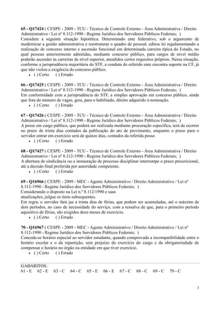 65 - Q17424 ( CESPE - 2009 - TCU - Técnico de Controle Externo - Área Administrativa / Direito
Administrativo / Lei nº 8.112-1990 - Regime Jurídico dos Servidores Públicos Federais; )
Considere a seguinte situação hipotética. Determinado ente federativo, sob o argumento de
modernizar a gestão administrativa e reestruturar o quadro de pessoal, editou lei regulamentando a
realização de concurso interno e ascensão funcional em determinada carreira típica do Estado, no
qual pessoas anteriormente admitidas, mediante concurso público, para cargos de nível médio
poderão ascender às carreiras de nível superior, atendidos certos requisitos próprios. Nessa situação,
conforme a jurisprudência majoritária do STF, a conduta do referido ente encontra suporte na CF, já
que não violou a exigência do concurso público.
        ( ) Certo ( ) Errado

66 - Q17425 ( CESPE - 2009 - TCU - Técnico de Controle Externo - Área Administrativa / Direito
Administrativo / Lei nº 8.112-1990 - Regime Jurídico dos Servidores Públicos Federais; )
Em conformidade com a jurisprudência do STF, a simples aprovação em concurso público, ainda
que fora do número de vagas, gera, para o habilitado, direito adquirido à nomeação.
       ( ) Certo ( ) Errado

67 - Q17426 ( CESPE - 2009 - TCU - Técnico de Controle Externo - Área Administrativa / Direito
Administrativo / Lei nº 8.112-1990 - Regime Jurídico dos Servidores Públicos Federais; )
A posse em cargo público, que poderá ser realizada mediante procuração específica, terá de ocorrer
no prazo de trinta dias contados da publicação do ato de provimento, enquanto o prazo para o
servidor entrar em exercício será de quinze dias, contados da referida posse.
       ( ) Certo ( ) Errado

68 - Q17427 ( CESPE - 2009 - TCU - Técnico de Controle Externo - Área Administrativa / Direito
Administrativo / Lei nº 8.112-1990 - Regime Jurídico dos Servidores Públicos Federais; )
A abertura de sindicância ou a instauração de processo disciplinar interrompe o prazo prescricional,
até a decisão final proferida por autoridade competente.
        ( ) Certo ( ) Errado

69 - Q16966 ( CESPE - 2009 - MEC - Agente Administrativo / Direito Administrativo / Lei nº
8.112-1990 - Regime Jurídico dos Servidores Públicos Federais; )
Considerando o disposto na Lei n.º 8.112/1990 e suas
atualizações, julgue os itens subsequentes.
Em regra, o servidor fará jus a trinta dias de férias, que podem ser acumuladas, até o máximo de
dois períodos, no caso de necessidade do serviço, com a ressalva de que, para o primeiro período
aquisitivo de férias, são exigidos doze meses de exercício.
        ( ) Certo ( ) Errado

70 - Q16967 ( CESPE - 2009 - MEC - Agente Administrativo / Direito Administrativo / Lei nº
8.112-1990 - Regime Jurídico dos Servidores Públicos Federais; )
Concede-se horário especial ao servidor estudante, quando comprovada a incompatibilidade entre o
horário escolar e o da repartição, sem prejuízo do exercício do cargo e da obrigatoriedade de
compensar o horário no órgão ou entidade em que tiver exercício.
       ( ) Certo ( ) Errado

GABARITOS:
61 - E 62 - E     63 - C    64 - C   65 - E    66 - E   67 - C    68 - C   69 - C    70 - C


                                                                                                    3
 