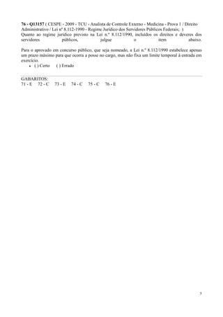 76 - Q13157 ( CESPE - 2009 - TCU - Analista de Controle Externo - Medicina - Prova 1 / Direito
Administrativo / Lei nº 8.112-1990 - Regime Jurídico dos Servidores Públicos Federais; )
Quanto ao regime jurídico previsto na Lei n.º 8.112/1990, incluídos os direitos e deveres dos
servidores            públicos,           julgue             o            item           abaixo.

Para o aprovado em concurso público, que seja nomeado, a Lei n.º 8.112/1990 estabelece apenas
um prazo máximo para que ocorra a posse no cargo, mas não fixa um limite temporal à entrada em
exercício.
       ( ) Certo ( ) Errado

GABARITOS:
71 - E 72 - C    73 - E   74 - C   75 - C   76 - E




                                                                                               5
 