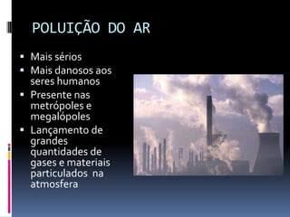 POLUIÇÃO DO AR
 Mais sérios
 Mais danosos aos
seres humanos
 Presente nas
metrópoles e
megalópoles
 Lançamento de
grandes
quantidades de
gases e materiais
particulados na
atmosfera
 