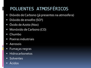 POLUENTES ATMOSFÉRICOS
 Dióxido de Carbono (já presentes na atmosfera)
 Dióxido de enxofre (SO²)
 Óxido deAzoto (Nox)
 Monóxido de Carbono (CO)
 Chumbo
 Poeiras industriais
 Aerosois
 Fumaças negras
 Hidrocarbonetos
 Solventes
 Ácidos
 