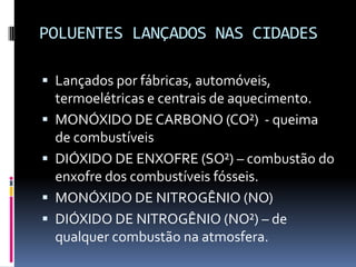 POLUENTES LANÇADOS NAS CIDADES
 Lançados por fábricas, automóveis,
termoelétricas e centrais de aquecimento.
 MONÓXIDO DE CARBONO (CO²) - queima
de combustíveis
 DIÓXIDO DE ENXOFRE (SO²) – combustão do
enxofre dos combustíveis fósseis.
 MONÓXIDO DE NITROGÊNIO (NO)
 DIÓXIDO DE NITROGÊNIO (NO²) – de
qualquer combustão na atmosfera.
 