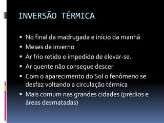 INVERSÃO TÉRMICA
 No final da madrugada e início da manhã
 Meses de inverno
 Ar frio retido e impedido de elevar-se.
 Ar quente não consegue descer
 Com o aparecimento do Sol o fenômeno se
desfaz voltando a circulação térmica
 Mais comum nas grandes cidades (prédios e
áreas desmatadas)
 
