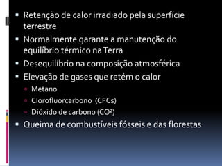  Retenção de calor irradiado pela superfície
terrestre
 Normalmente garante a manutenção do
equilíbrio térmico naTerra
 Desequilíbrio na composição atmosférica
 Elevação de gases que retém o calor
 Metano
 Clorofluorcarbono (CFCs)
 Dióxido de carbono (CO²)
 Queima de combustíveis fósseis e das florestas
 