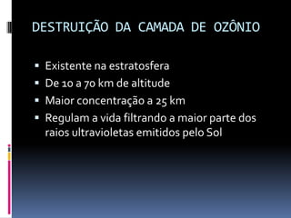 DESTRUIÇÃO DA CAMADA DE OZÔNIO
 Existente na estratosfera
 De 10 a 70 km de altitude
 Maior concentração a 25 km
 Regulam a vida filtrando a maior parte dos
raios ultravioletas emitidos pelo Sol
 