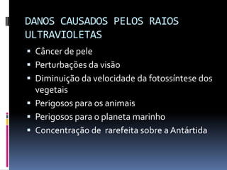 DANOS CAUSADOS PELOS RAIOS
ULTRAVIOLETAS
 Câncer de pele
 Perturbações da visão
 Diminuição da velocidade da fotossíntese dos
vegetais
 Perigosos para os animais
 Perigosos para o planeta marinho
 Concentração de rarefeita sobre a Antártida
 