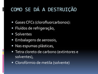 COMO SE DÁ A DESTRUIÇÃO
 Gases CFCs (clorofluorcarbonos):
 Fluídos de refrigeração,
 Solventes
 Embalagens de aerosois,
 Nas espumas plásticas,
 Tetra cloreto de carbono (extintores e
solventes),
 Clorofórmio de metila (solvente)
 