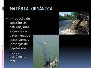 MATÉRIA ORGÂNICA
 Introdução de
substâncias
naturais, mas
estranhas a
determinados
ecossistemas
(despejos de
dejetos nos
rios ou
petróleo no
mar)
 