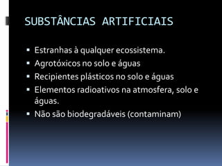 SUBSTÂNCIAS ARTIFICIAIS
 Estranhas à qualquer ecossistema.
 Agrotóxicos no solo e águas
 Recipientes plásticos no solo e águas
 Elementos radioativos na atmosfera, solo e
águas.
 Não são biodegradáveis (contaminam)
 