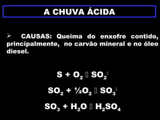 A CHUVA ÁCIDA
 CAUSAS: Queima do enxofre contido,
principalmente, no carvão mineral e no óleo
diesel.
S + O2  SO2

SO2 + ½O2  SO3

SO3 + H2O  H2SO4
 