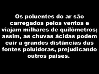 Os poluentes do ar são
carregados pelos ventos e
viajam milhares de quilômetros;
assim, as chuvas ácidas podem
cair a grandes distâncias das
fontes poluidoras, prejudicando
outros países.
 