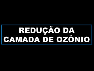 REDUÇÃO DA
CAMADA DE OZÔNIO
 