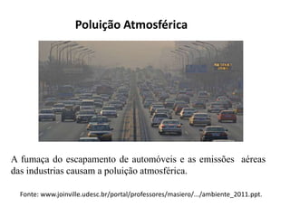 Poluição Atmosférica
A fumaça do escapamento de automóveis e as emissões aéreas
das industrias causam a poluição atmosférica.
Fonte: www.joinville.udesc.br/portal/professores/masiero/.../ambiente_2011.ppt.
 