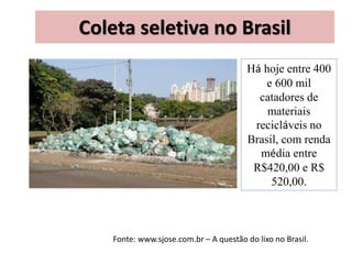 Coleta seletiva no Brasil
Há hoje entre 400
e 600 mil
catadores de
materiais
recicláveis no
Brasil, com renda
média entre
R$420,00 e R$
520,00.
Fonte: www.sjose.com.br – A questão do lixo no Brasil.
 