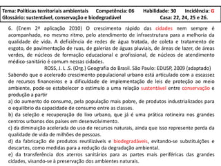 Tema: Políticas territoriais ambientais Competência: 06 Habilidade: 30 Incidência: G
Glossário: sustentável, conservação e biodegradável Casa: 22, 24, 25 e 26.
6. (Enem 2ª aplicação 2010) O crescimento rápido das cidades nem sempre é
acompanhado, no mesmo ritmo, pelo atendimento de infraestrutura para a melhoria da
qualidade de vida. A deficiência de redes de água tratada, de coleta e tratamento de
esgoto, de pavimentação de ruas, de galerias de águas pluviais, de áreas de lazer, de áreas
verdes, de núcleos de formação educacional e profissional, de núcleos de atendimento
médico-sanitário é comum nessas cidades.
ROSS, J. L .S. (Org.) Geografia do Brasil. São Paulo: EDUSP, 2009 (adaptado)
Sabendo que o acelerado crescimento populacional urbano está articulado com a escassez
de recursos financeiros e a dificuldade de implementação de leis de proteção ao meio
ambiente, pode-se estabelecer o estímulo a uma relação sustentável entre conservação e
produção a partir
a) do aumento do consumo, pela população mais pobre, de produtos industrializados para
o equilíbrio da capacidade de consumo entre as classes.
b) da seleção e recuperação do lixo urbano, que já é uma prática rotineira nos grandes
centros urbanos dos países em desenvolvimento.
c) da diminuição acelerada do uso de recursos naturais, ainda que isso represente perda da
qualidade de vida de milhões de pessoas.
d) da fabricação de produtos reutilizáveis e biodegradáveis, evitando-se substituições e
descartes, como medidas para a redução da degradação ambiental.
e) da transferência dos aterros sanitários para as partes mais periféricas das grandes
cidades, visando-se à preservação dos ambientes naturais.
 