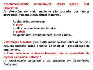 DESENVOLVIMENTO SUSTENTÁVEL: COMO SURGIU ESSE
CONCEITO?
As alterações no meio ambiente são causadas por fatores
antrópicos (humanos) e/ou físicos (naturais).
As alterações podem ser:
a) locais
ex: ilha de calor, inversão térmica...
b) globais
ex: queimadas, desmatamento, efeito estufa...
Revolução Industrial (Séc. XVIII): maior pressão sobre os recursos
naturais (matéria prima e fontes de energia) – possibilidade de
esgotamento.
 Como relacionar o desenvolvimento sem a necessidade de
esgotar os recursos naturais?
As possibilidades passaram a ser discutidas em Conferências
Ambientais.
 