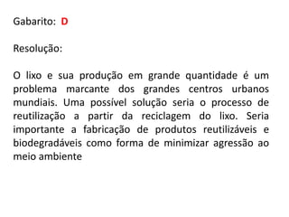 Gabarito: D
Resolução:
O lixo e sua produção em grande quantidade é um
problema marcante dos grandes centros urbanos
mundiais. Uma possível solução seria o processo de
reutilização a partir da reciclagem do lixo. Seria
importante a fabricação de produtos reutilizáveis e
biodegradáveis como forma de minimizar agressão ao
meio ambiente
 