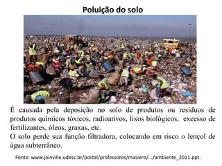 Poluição do solo
É causada pela deposição no solo de produtos ou resíduos de
produtos químicos tóxicos, radioativos, lixos biológicos, excesso de
fertilizantes, óleos, graxas, etc.
O solo perde sua função filtradora, colocando em risco o lençol de
água subterrâneo.
Fonte: www.joinville.udesc.br/portal/professores/masiero/.../ambiente_2011.ppt.
 