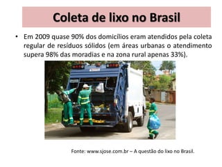 Coleta de lixo no Brasil
• Em 2009 quase 90% dos domicílios eram atendidos pela coleta
regular de resíduos sólidos (em áreas urbanas o atendimento
supera 98% das moradias e na zona rural apenas 33%).
Fonte: www.sjose.com.br – A questão do lixo no Brasil.
 