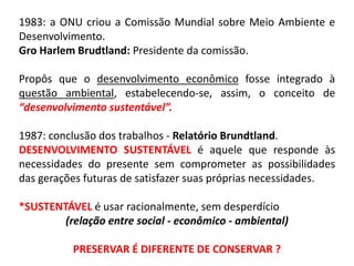 1983: a ONU criou a Comissão Mundial sobre Meio Ambiente e
Desenvolvimento.
Gro Harlem Brudtland: Presidente da comissão.
Propôs que o desenvolvimento econômico fosse integrado à
questão ambiental, estabelecendo-se, assim, o conceito de
“desenvolvimento sustentável”.
1987: conclusão dos trabalhos - Relatório Brundtland.
DESENVOLVIMENTO SUSTENTÁVEL é aquele que responde às
necessidades do presente sem comprometer as possibilidades
das gerações futuras de satisfazer suas próprias necessidades.
*SUSTENTÁVEL é usar racionalmente, sem desperdício
(relação entre social - econômico - ambiental)
PRESERVAR É DIFERENTE DE CONSERVAR ?
 