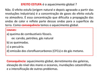 EFEITO ESTUFA é o aquecimento global ?
causas:
a) queima de combustíveis fósseis.
ex: carvão, petróleo, gás natural
b) as queimadas.
c) a pecuária.
d) emissão dos clorofluorcarbonos (CFCs) e do gás metano.
Não. O efeito estufa (origem natural e depois agravado a partir das
revoluções Industriais) é a concentração de gases do efeito estufa
na atmosfera. É essa concentração que dificulta a propagação das
ondas de calor e reflete parte dessas ondas para a superfície da
terra. Como consequência temos o aquecimento global.
Consequência: aquecimento global, derretimento das geleiras,
elevação do nível dos mares e oceanos, inundações catastróficas
e a intensificação de outros problemas.
 