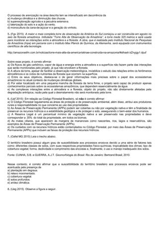 O processo de arenização na área descrita tem se intensificado em decorrência da
a) mudança climática e a diminuição das chuvas.
b) superexploração agrícola e a pecuária extensiva.
c) laterização do solo e a ação do vento.
d) monocultura da cana-de-açúcar e a geração do vinhoto.
5. (Fgv 2015) A maior e mais completa torre de observação da América do Sul começou a ser construída em agosto no
seio da floresta amazônica. Intitulada “Torre Alta de Observação da Amazônia”, a torre mede 325 metros e será usada
para monitorar as interações entre a atmosfera e a floresta. A obra, que é realizada pelo Instituto Nacional de Pesquisas
da Amazônia (Inpa) em parceria com o Instituto Max Planck de Química, da Alemanha, será equipada com instrumentos
científicos de alta tecnologia.
http://amazonasfm.com.br/noticias/torre-mais-alta-da-america-latinae-construida-na-amazonia/#sthash.kZnyjgy1.dpuf
Sobre esse projeto, é correto afirmar:
a) Os fluxos de gás carbônico, vapor de água e energia entre a atmosfera e a superfície não fazem parte das interações
que serão monitoradas pelo projeto, já que não envolvem a floresta.
b) A altura da torre, apesar de facilitar a observação meteorológica, inviabiliza o estudo das relações entre os fenômenos
atmosféricos e os ciclos de nutrientes da floresta que ocorrem na superfície.
c) Entre os seus objetivos, destaca-se o de gerar informações mais precisas sobre o papel dos ecossistemas
amazônicos no atual contexto de mudanças climáticas globais.
d) Por estar localizado em uma pequena mancha de floresta de terra firme, o projeto será capaz de produzir apenas
conhecimentos parciais sobre os ecossistemas amazônicos, que dependem essencialmente da água.
e) As complexas interações entre a atmosfera e a floresta, objeto do projeto, não são diretamente afetadas pela
degradação antrópica, razão pela qual o desmatamento não será monitorado pela torre.
6. (Upf 2015) Em relação ao Código Florestal Brasileiro, só não é correto afirmar:
a) O Código Florestal regulamenta as áreas de proteção e de preservação ambiental, além disso, atribui aos produtores
rurais a responsabilidade no que concerne ao uso das propriedades.
b) As Áreas de Preservação Permanente (APPs) podem ser cobertas ou não por vegetação nativa e têm a finalidade de
preservar os recursos hídricos e a estabilidade geológica e de proteger o solo, assegurando o bem-estar dos humanos.
c) A Reserva Legal é um percentual mínimo de vegetação nativa a ser preservado nas propriedades e deve
corresponder a 35% do total da propriedade, em todos os biomas.
d) As matas ciliares, que aparecem às margens de mananciais como nascentes, rios, lagos e reservatórios, são
exemplos de Áreas de Preservação Permanente (APPs).
e) Os cuidados com os recursos hídricos estão contemplados no Código Florestal, por meio das Áreas de Preservação
Permanente (APPs) que incluem as faixas de proteção dos recursos hídricos.
7. (Cefet MG 2015) Leia o trecho abaixo.
O território brasileiro possui algum grau de suscetibilidade aos processos erosivos devido a uma série de fatores tais
como: diferentes classes de solos, com suas respectivas propriedades físico-químicas; tropicalidade dos climas; tipo de
cobertura vegetal; forma, declividade e comprimento das encostas e, finalmente, o uso e manejo inadequado dos solos.
Fonte: CUNHA, S.B. e GUERRA, A.J.T. Geomorfologia do Brasil. Rio de Janeiro: Bertrand Brasil, 2010.
Nesse contexto, é correto afirmar que a suscetibilidade do território brasileiro aos processos erosivos pode ser
acentuada pela presença de
a) plantação em degraus.
b) relevo movimentado.
c) cobertura vegetal.
d) solos profundos.
e) aridez climática.
8. (Ueg 2015) Observe a figura a seguir.
 