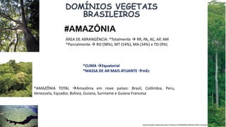 Apresentação elaborada pela Professora FERNANDA BRUM LOPES, disciplina de Geografia
DOMÍNIOS VEGETAIS
BRASILEIROS
#AMAZÔNIA
ÁREA DE ABRANGÊNCIA: *Totalmente  RR, PA, AC, AP, AM
*Parcialmente  RO (98%), MT (54%), MA (34%) e TO (9%)
*AMAZÔNIA TOTAL Amazônia em nove países: Brasil, Colômbia, Peru,
Venezuela, Equador, Bolívia, Guiana, Suriname e Guiana Francesa
*CLIMA Equatorial
*MASSA DE AR MAIS ATUANTE mEc
 
