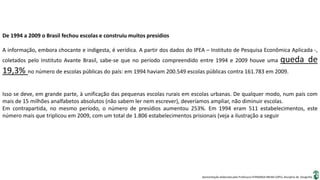 Apresentação elaborada pela Professora FERNANDA BRUM LOPES, disciplina de Geografia
De 1994 a 2009 o Brasil fechou escolas e construiu muitos presídios
A informação, embora chocante e indigesta, é verídica. A partir dos dados do IPEA – Instituto de Pesquisa Econômica Aplicada -,
coletados pelo Instituto Avante Brasil, sabe-se que no período compreendido entre 1994 e 2009 houve uma queda de
19,3% no número de escolas públicas do país: em 1994 haviam 200.549 escolas públicas contra 161.783 em 2009.
Isso se deve, em grande parte, à unificação das pequenas escolas rurais em escolas urbanas. De qualquer modo, num país com
mais de 15 milhões analfabetos absolutos (não sabem ler nem escrever), deveríamos ampliar, não diminuir escolas.
Em contrapartida, no mesmo período, o número de presídios aumentou 253%. Em 1994 eram 511 estabelecimentos, este
número mais que triplicou em 2009, com um total de 1.806 estabelecimentos prisionais (veja a ilustração a seguir
 