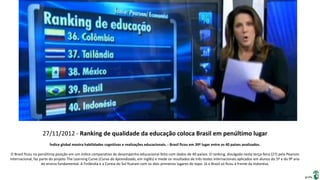 Apresentação elaborada pela Professora FERNANDA BRUM LOPES, disciplina de Geografia
27/11/2012 - Ranking de qualidade da educação coloca Brasil em penúltimo lugar
Índice global mostra habilidades cognitivas e realizações educacionais. - Brasil ficou em 39º lugar entre os 40 países analisados.
O Brasil ficou na penúltima posição em um índice comparativo de desempenho educacional feito com dados de 40 países. O ranking, divulgado nesta terça-feira (27) pela Pearson
Internacional, faz parte do projeto The Learning Curve (Curva do Aprendizado, em inglês) e mede os resultados de três testes internacionais aplicados em alunos do 5º e do 9º ano
do ensino fundamental. A Finlândia e a Coreia do Sul ficaram com os dois primeiros lugares do topo. Já o Brasil só ficou à frente da Indonésa.
 