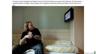 Apresentação elaborada pela Professora FERNANDA BRUM LOPES, disciplina de Geografia
Uma das muitas vantagens de Halden é possuir TVs de tela plana nos quartos dos detentos. Os prisioneiros
também podem conseguir celas privadas, com frigobares e grandes janelas para deixar entrar mais luz do
sol.
 