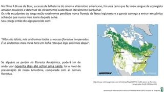 Apresentação elaborada pela Professora FERNANDA BRUM LOPES, disciplina de Geografia
No filme A Bruxa de Blair, sucesso de bilheteria do cinema alternativo americano, há uma cena que fez meu sangue de ecologista
amador brasileiro e defensor do crescimento sustentável literalmente borbulhar.
Os três estudantes do longa estão totalmente perdidos numa floresta da Nova Inglaterra e a garota começa a entrar em pânico
achando que nunca mais sairia daquela selva.
Seu colega então diz algo parecido com:
"Não seja idiota, nós destruímos todas as nossas florestas temperadas.
É só andarmos mais meia hora em linha reta que logo sairemos daqui".
Se alguém se perder na Floresta Amazônica, poderá ter de
andar por noventa dias até achar uma saída, tal o nível de
preservação de nossa Amazônia, comparada com as demais
florestas.
http://www.noticiasagricolas.com.br/noticias/blogs/107194-rio20-salvem-as-florestas-
temperadas.html#.VzO16mz2bIU
 