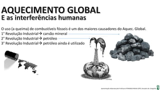 Apresentação elaborada pela Professora FERNANDA BRUM LOPES, disciplina de Geografia
O uso (a queima) de combustíveis fósseis é um dos maiores causadores do Aquec. Global.
1° Revolução Industrial carvão mineral
2° Revolução Industrial petróleo
3° Revolução Industrial petróleo ainda é utilizado
 