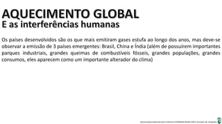 Apresentação elaborada pela Professora FERNANDA BRUM LOPES, disciplina de Geografia
Os países desenvolvidos são os que mais emitiram gases estufa ao longo dos anos, mas deve-se
observar a emissão de 3 países emergentes: Brasil, China e Índia (além de possuírem importantes
parques industriais, grandes queimas de combustíveis fósseis, grandes populações, grandes
consumos, eles aparecem como um importante alterador do clima)
 