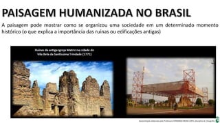Apresentação elaborada pela Professora FERNANDA BRUM LOPES, disciplina de Geografia
A paisagem pode mostrar como se organizou uma sociedade em um determinado momento
histórico (o que explica a importância das ruínas ou edificações antigas)
 